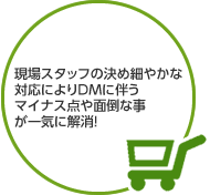 現場スタッフの決め細やかな対応によりDMに伴うマイナス点や面倒な事が一気に解消！