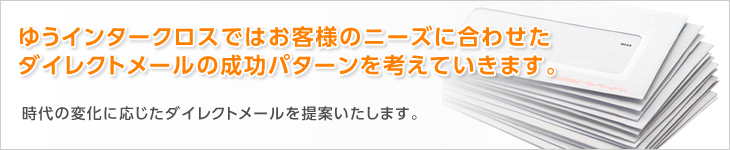 ゆうインタークロスではお客様のニーズに合わせたダイレクトメールの成功パターンを考えていきます。　時代の変化に応じたダイレクトメールを提案いたします。